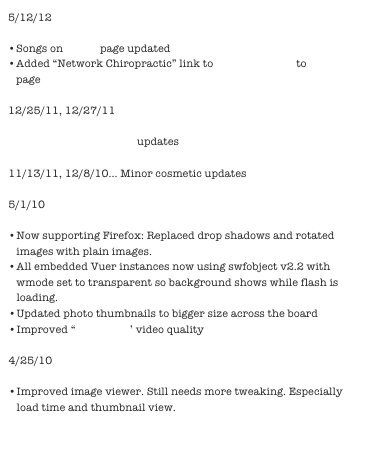 5/12/12

Songs on music page updated
Added “Network Chiropractic” link to Dr. Brian Blatt to vitalize page

12/25/11, 12/27/11

Green smoothie recipe updates

11/13/11, 12/8/10... Minor cosmetic updates

5/1/10

Now supporting Firefox: Replaced drop shadows and rotated images with plain images.
All embedded Vuer instances now using swfobject v2.2 with wmode set to transparent so background shows while flash is loading.
Updated photo thumbnails to bigger size across the board
Improved “Reception” video quality

4/25/10

Improved image viewer. Still needs more tweaking. Especially load time and thumbnail view.


