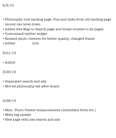 4/3/10

New iPhone photo gallery: “Infinite Scope” 
Philosophy now landing page. Pics and links from old landing page moved one level down.
Added Site Map to Search page and bread crumbs to all pages.
Customized twitter widget
Resized photo viewers for better quality, changed frame
Added Linked in icon

3/21/10

Added raw green smoothie recipe 

3/20/10

Separated search and ads
Moved philosophy tab after music
Twitter Widget 

2/28/10

Misc. Photo Viewer enhancements (embedded fonts etc.)
Meta tag update
New page with site search and ads


