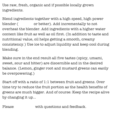 Use raw, fresh, organic and if possible locally grown ingredients.

Blend ingredients together with a high speed, high power blender (Vitamix or better). Add incrementally to not overheat the blender. Add ingredients with a higher water content like fruit as well as oil first. (In addition to taste and nutritional value, oil helps getting a smooth, creamy consistency.) Use ice to adjust liquidity and keep cool during blending.

Make sure in the end result all five tastes (spicy, umami, sweet, sour and bitter) are discernible and in the desired balance. (Lemon, ginger root and mustard greens can easily be overpowering.)

Start off with a ratio of 1:1 between fruit and greens. Over time try to reduce the fruit portion as the health benefits of greens are much bigger. And of course: Keep the recipe alive by changing it up...

Please contact me with questions and feedback.